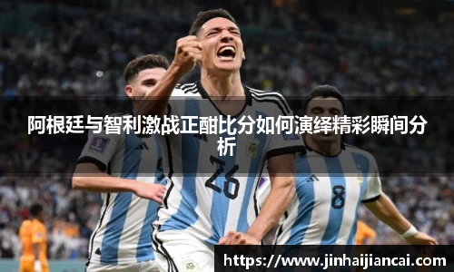 阿根廷与智利激战正酣比分如何演绎精彩瞬间分析